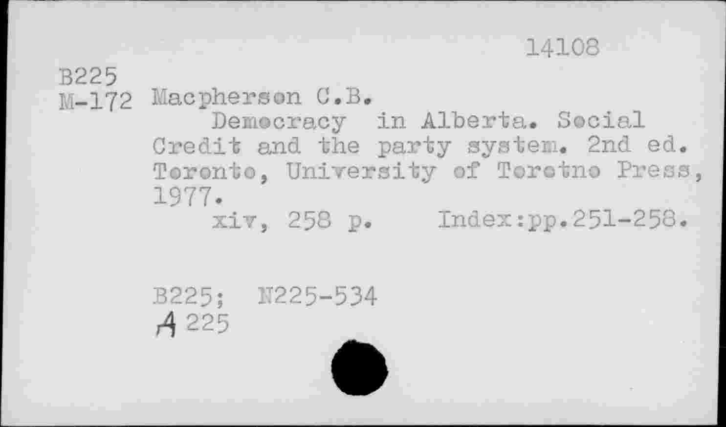 ﻿14108
B225
M-172 Macpherson C.B,
Democracy in Alberta. Social Credit and the party system. 2nd ed. Toronto, University of Torotno Press 1977.
xiv, 258 p. Index:pp.251-258.
B225; N225-534
4 225